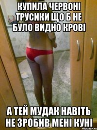 купила червоні трусики що б не було видно крові а тей мудак навіть не зробив мені куні