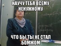 научу тебя всему ненужному что бы ты не стал бомжом