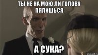 Ты не на мою ли голову пялишься а сука?