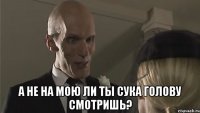  А не на мою ли ты сука голову смотришь?