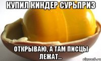 Купил киндер сурьприз открываю, а там писцы лежат...
