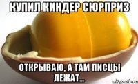 Купил киндер сюрприз открываю, а там писцы лежат...