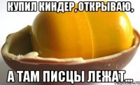 Купил киндер, открываю, а там писцы лежат...