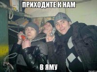 ПРИХОДИТЕ К НАМ В ЯМУ