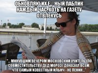 Обновляю их е***ный паблик каждый час, хоть на газету отвлекусь "... минувшим вечером московский учитель (по совместительству Дед Мороз) доказал всем, что самый известный Ильич - не Ленин..."