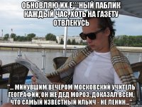 Обновляю их е***ный паблик каждый час, хоть на газету отвлекусь "... минувшим вечером московский учитель географии, он же Дед Мороз, доказал всем, что самый известный Ильич - не Ленин..."