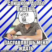 слишком долго пишешь заставляешь меня ждать