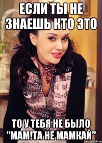 если ты не знаешь кто это то у тебя не было "мам!та не мамкай"