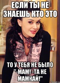 если ты не знаешь кто это то у тебя не было "-мам! -та не мамкай!"