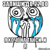 Запиши до 22,00 Я хоче на такси. И я