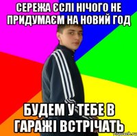 Сережа єслі нічого не придумаєм на новий год Будем у тебе в гаражі встрічать