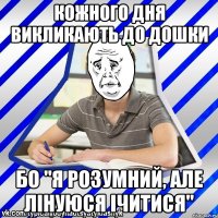 Кожного дня викликають до дошки бо "я розумний, але лінуюся ічитися"