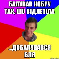 балував кобру так, шо відлетіла ...добалувався бля
