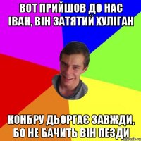 вот прийшов до нас іван, він затятий хуліган конбру дьоргає завжди, бо не бачить він пезди
