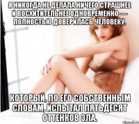 Я никогда не делала ничего страшнее и восхитительнее одновременно — полностью доверилась человеку, который, по его собственным словам, испытал пятьдесят оттенков зла.