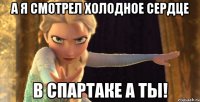А я смотрел Холодное сердце В Спартаке а ты!