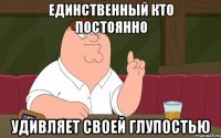 Единственный кто постоянно Удивляет своей глупостью