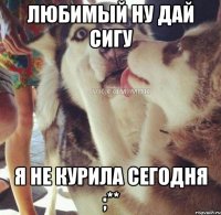 Любимый ну дай сигу я не курила сегодня ;**