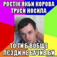 ростік якби корова труси носила то ти б вобще пєзди не бачив би