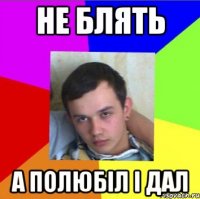 не блять а полюбіл і дал