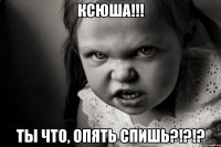 КСЮША!!! ТЫ ЧТО, ОПЯТЬ СПИШЬ?!?!?