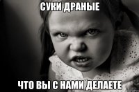 суки драные что вы с нами делаете