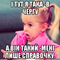 І тут я така -в чергу А він такий -мені лише справочку.