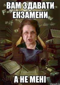вам здавати екзамени а не мені
