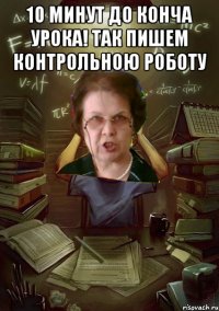 10 минут до конча урока! ТАк пишем Контрольною роботу 