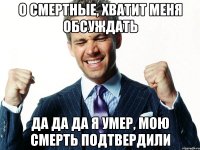 о смертные, хватит меня обсуждать да да да я умер, мою смерть подтвердили