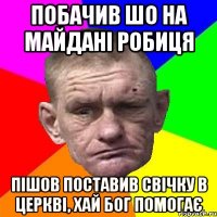 побачив шо на майдані робиця пішов поставив свічку в церкві, хай Бог помогає