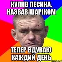 купив песика, назвав шаріком тепер вдуваю каждий день