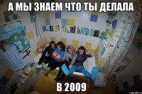 а мы знаем что ты делала в 2009