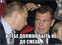  А тебе должно быть не до смеха...