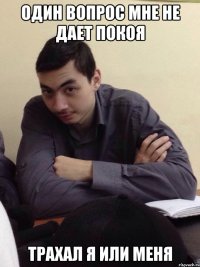 один вопрос мне не дает покоя трахал я или меня