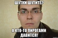 шутки шутите? а кто-то пирогами давится!