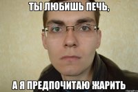 ты любишь печь, а я предпочитаю жарить
