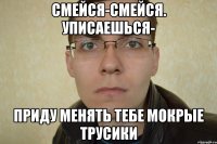 смейся-смейся. уписаешься- приду менять тебе мокрые трусики