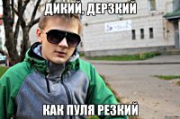 дикий, дерзкий как пуля резкий