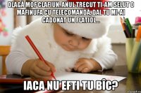 Dlagă Mof Clafiun. Anul trecut ti-am selut o mafinufa cu telecomandă, dal tu mi-ai cadonat un flatiol... iaca nu efti tu bîc?
