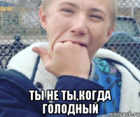  ТЫ НЕ ТЫ,КОГДА ГОЛОДНЫЙ