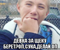  Девка за щеку берет?Оп,сука,делай оп