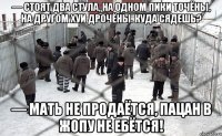 — Стоят два стула, на одном пики точёны, на другом хуи дрочёны. Куда сядешь? — Мать не продаётся, пацан в жопу не ебётся!