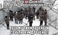 Стоят два стула, на одном пики точёны, на другом хуи дрочёны. Куда сядешь? Возьму пики точёны и срублю хуи дрочёны!