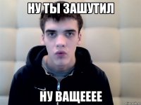 ну ты зашутил ну ващееее