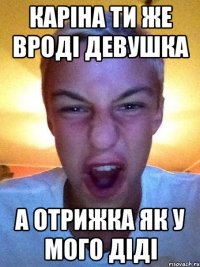 Каріна ти же вроді девушка А отрижка як у мого діді