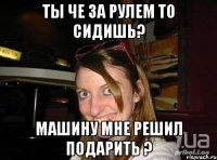 Ты че за рулем то сидишь? Машину мне решил подарить ?