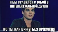 Я бы сразился с тобой в интелектуальной дуэли но ты,как вижу, без оржужия