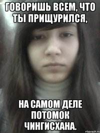 Говоришь всем, что ты прищурился, На самом деле потомок Чингисхана.