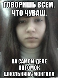 Говоришь всем, что чуваш. На самом деле потомок школьника-монгола